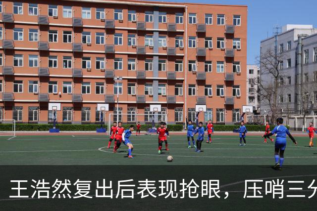 王浩然复出后表现抢眼，压哨三分助球队提振士气