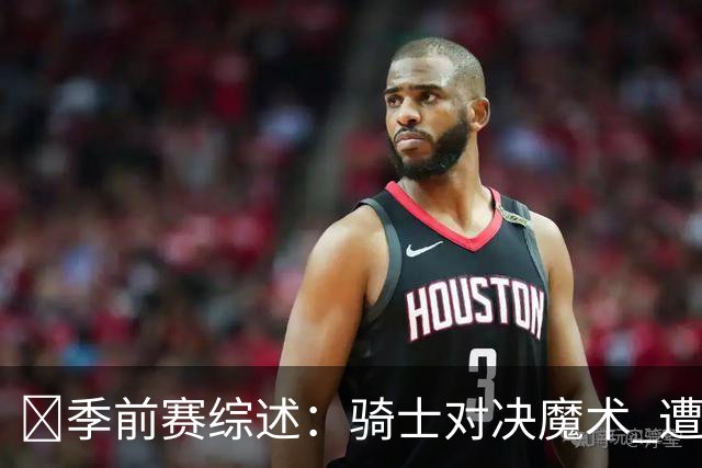 🏀季前赛综述：骑士对决魔术 遭遇失利米切尔与哈登发挥平平